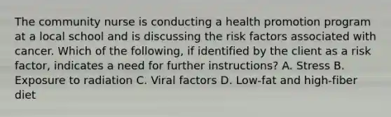 The community nurse is conducting a health promotion program at a local school and is discussing the risk factors associated with cancer. Which of the following, if identified by the client as a risk factor, indicates a need for further instructions? A. Stress B. Exposure to radiation C. Viral factors D. Low-fat and high-fiber diet