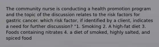 The community nurse is conducting a health promotion program and the topic of the discussion relates to the risk factors for gastric cancer. which risk factor, if identified by a client, indicates a need for further discussion? "1. Smoking 2. A high-fat diet 3. Foods containing nitrates 4. a diet of smoked, highly salted, and spiced food