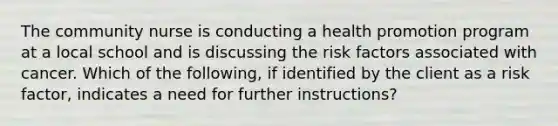 The community nurse is conducting a health promotion program at a local school and is discussing the risk factors associated with cancer. Which of the following, if identified by the client as a risk factor, indicates a need for further instructions?