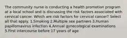 The community nurse is conducting a health promotion program at a local school and is discussing the risk factors associated with cervical cancer. Which are risk factors for cervical cancer? Select all that apply. 1.Smoking 2.Multiple sex partners 3.Human papillomavirus infection 4.Annual gynecological examinations 5.First intercourse before 17 years of age