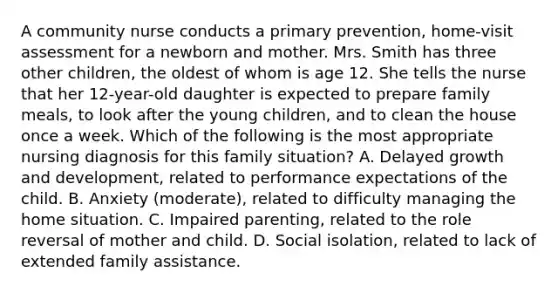 A community nurse conducts a primary prevention, home-visit assessment for a newborn and mother. Mrs. Smith has three other children, the oldest of whom is age 12. She tells the nurse that her 12-year-old daughter is expected to prepare family meals, to look after the young children, and to clean the house once a week. Which of the following is the most appropriate nursing diagnosis for this family situation? A. Delayed growth and development, related to performance expectations of the child. B. Anxiety (moderate), related to difficulty managing the home situation. C. Impaired parenting, related to the role reversal of mother and child. D. Social isolation, related to lack of extended family assistance.