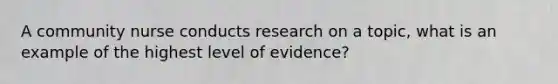 A community nurse conducts research on a topic, what is an example of the highest level of evidence?