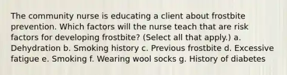 The community nurse is educating a client about frostbite prevention. Which factors will the nurse teach that are risk factors for developing frostbite? (Select all that apply.) a. Dehydration b. Smoking history c. Previous frostbite d. Excessive fatigue e. Smoking f. Wearing wool socks g. History of diabetes