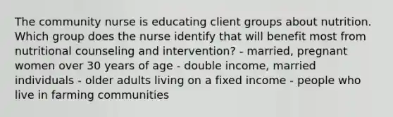 The community nurse is educating client groups about nutrition. Which group does the nurse identify that will benefit most from nutritional counseling and intervention? - married, pregnant women over 30 years of age - double income, married individuals - older adults living on a fixed income - people who live in farming communities