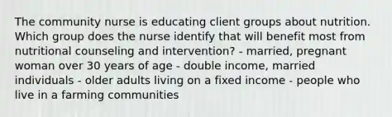 The community nurse is educating client groups about nutrition. Which group does the nurse identify that will benefit most from nutritional counseling and intervention? - married, pregnant woman over 30 years of age - double income, married individuals - older adults living on a fixed income - people who live in a farming communities