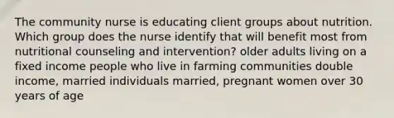 The community nurse is educating client groups about nutrition. Which group does the nurse identify that will benefit most from nutritional counseling and intervention? older adults living on a fixed income people who live in farming communities double income, married individuals married, pregnant women over 30 years of age