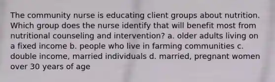 The community nurse is educating client groups about nutrition. Which group does the nurse identify that will benefit most from nutritional counseling and intervention? a. older adults living on a fixed income b. people who live in farming communities c. double income, married individuals d. married, pregnant women over 30 years of age