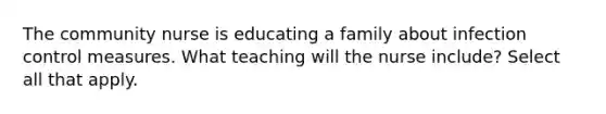 The community nurse is educating a family about infection control measures. What teaching will the nurse include? Select all that apply.