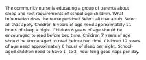 The community nurse is educating a group of parents about sleep and rest requirements of school-age children. What information does the nurse provide? Select all that apply. Select all that apply. Children 5 years of age need approximately 11 hours of sleep a night. Children 6 years of age should be encouraged to read before bed time. Children 7 years of age should be encouraged to read before bed time. Children 12 years of age need approximately 6 hours of sleep per night. School-aged children need to have 1- to 2- hour long good naps per day.