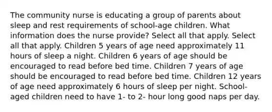 The community nurse is educating a group of parents about sleep and rest requirements of school-age children. What information does the nurse provide? Select all that apply. Select all that apply. Children 5 years of age need approximately 11 hours of sleep a night. Children 6 years of age should be encouraged to read before bed time. Children 7 years of age should be encouraged to read before bed time. Children 12 years of age need approximately 6 hours of sleep per night. School-aged children need to have 1- to 2- hour long good naps per day.