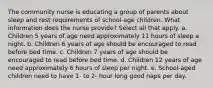 The community nurse is educating a group of parents about sleep and rest requirements of school-age children. What information does the nurse provide? Select all that apply. a. Children 5 years of age need approximately 11 hours of sleep a night. b. Children 6 years of age should be encouraged to read before bed time. c. Children 7 years of age should be encouraged to read before bed time. d. Children 12 years of age need approximately 6 hours of sleep per night. e. School-aged children need to have 1- to 2- hour long good naps per day.