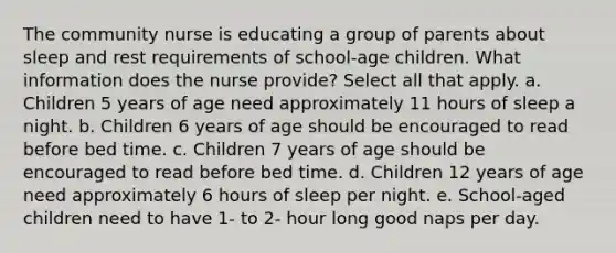 The community nurse is educating a group of parents about sleep and rest requirements of school-age children. What information does the nurse provide? Select all that apply. a. Children 5 years of age need approximately 11 hours of sleep a night. b. Children 6 years of age should be encouraged to read before bed time. c. Children 7 years of age should be encouraged to read before bed time. d. Children 12 years of age need approximately 6 hours of sleep per night. e. School-aged children need to have 1- to 2- hour long good naps per day.