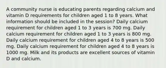 A community nurse is educating parents regarding calcium and vitamin D requirements for children aged 1 to 8 years. What information should be included in the session? Daily calcium requirement for children aged 1 to 3 years is 700 mg. Daily calcium requirement for children aged 1 to 3 years is 800 mg. Daily calcium requirement for children aged 4 to 8 years is 500 mg. Daily calcium requirement for children aged 4 to 8 years is 1000 mg. Milk and its products are excellent sources of vitamin D and calcium.