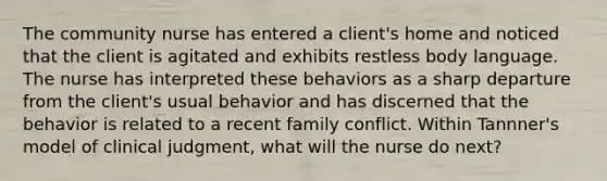 The community nurse has entered a client's home and noticed that the client is agitated and exhibits restless body language. The nurse has interpreted these behaviors as a sharp departure from the client's usual behavior and has discerned that the behavior is related to a recent family conflict. Within Tannner's model of clinical judgment, what will the nurse do next?