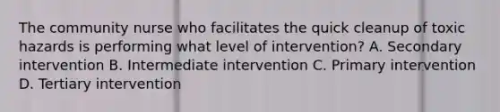 The community nurse who facilitates the quick cleanup of toxic hazards is performing what level of intervention? A. Secondary intervention B. Intermediate intervention C. Primary intervention D. Tertiary intervention