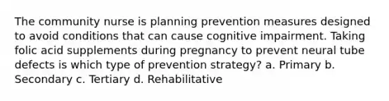 The community nurse is planning prevention measures designed to avoid conditions that can cause cognitive impairment. Taking folic acid supplements during pregnancy to prevent neural tube defects is which type of prevention strategy? a. Primary b. Secondary c. Tertiary d. Rehabilitative