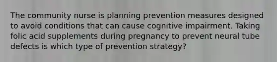 The community nurse is planning prevention measures designed to avoid conditions that can cause cognitive impairment. Taking folic acid supplements during pregnancy to prevent neural tube defects is which type of prevention strategy?