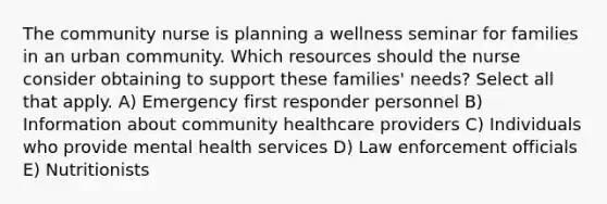 The community nurse is planning a wellness seminar for families in an urban community. Which resources should the nurse consider obtaining to support these families' needs? Select all that apply. A) Emergency first responder personnel B) Information about community healthcare providers C) Individuals who provide mental health services D) Law enforcement officials E) Nutritionists