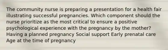 The community nurse is preparing a presentation for a health fair illustrating successful pregnancies. Which component should the nurse prioritize as the most critical to ensure a positive psychological experience with the pregnancy by the mother? Having a planned pregnancy Social support Early <a href='https://www.questionai.com/knowledge/k4ilvqalFS-prenatal-care' class='anchor-knowledge'>prenatal care</a> Age at the time of pregnancy