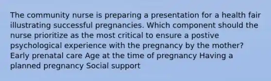 The community nurse is preparing a presentation for a health fair illustrating successful pregnancies. Which component should the nurse prioritize as the most critical to ensure a postive psychological experience with the pregnancy by the mother? Early prenatal care Age at the time of pregnancy Having a planned pregnancy Social support