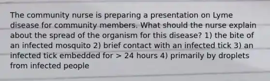 The community nurse is preparing a presentation on Lyme disease for community members. What should the nurse explain about the spread of the organism for this disease? 1) the bite of an infected mosquito 2) brief contact with an infected tick 3) an infected tick embedded for > 24 hours 4) primarily by droplets from infected people