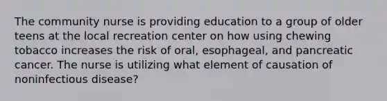 The community nurse is providing education to a group of older teens at the local recreation center on how using chewing tobacco increases the risk of oral, esophageal, and pancreatic cancer. The nurse is utilizing what element of causation of noninfectious disease?