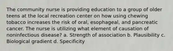 The community nurse is providing education to a group of older teens at the local recreation center on how using chewing tobacco increases the risk of oral, esophageal, and pancreatic cancer. The nurse is utilizing what element of causation of noninfectious disease? a. Strength of association b. Plausibility c. Biological gradient d. Specificity