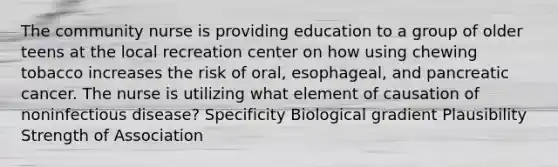 The community nurse is providing education to a group of older teens at the local recreation center on how using chewing tobacco increases the risk of oral, esophageal, and pancreatic cancer. The nurse is utilizing what element of causation of noninfectious disease? Specificity Biological gradient Plausibility Strength of Association