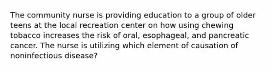 The community nurse is providing education to a group of older teens at the local recreation center on how using chewing tobacco increases the risk of oral, esophageal, and pancreatic cancer. The nurse is utilizing which element of causation of noninfectious disease?