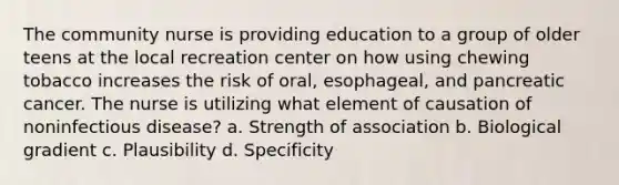 The community nurse is providing education to a group of older teens at the local recreation center on how using chewing tobacco increases the risk of oral, esophageal, and pancreatic cancer. The nurse is utilizing what element of causation of noninfectious disease? a. Strength of association b. Biological gradient c. Plausibility d. Specificity