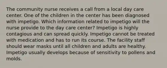 The community nurse receives a call from a local day care center. One of the children in the center has been diagnosed with impetigo. Which information related to impetigo will the nurse provide to the day care center? Impetigo is highly contagious and can spread quickly. Impetigo cannot be treated with medication and has to run its course. The facility staff should wear masks until all children and adults are healthy. Impetigo usually develops because of sensitivity to pollens and molds.