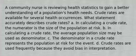 A community nurse is reviewing health statistics to gain a better understanding of a population's health needs. Crude rates are available for several health occurrences. What statement accurately describes crude rates? a. In calculating a crude rate, the numerator is the size of the population at risk. b. In calculating a crude rate, the average population size may be used as denominator. c. The denominator in a crude rate represents the population at risk for the event. d. Crude rates are used frequently because they avoid bias in interpretation.