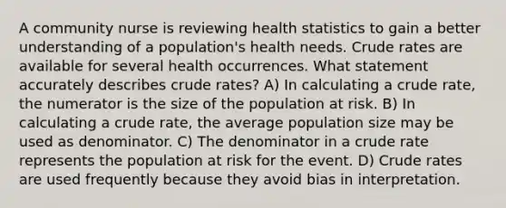 A community nurse is reviewing health statistics to gain a better understanding of a population's health needs. Crude rates are available for several health occurrences. What statement accurately describes crude rates? A) In calculating a crude rate, the numerator is the size of the population at risk. B) In calculating a crude rate, the average population size may be used as denominator. C) The denominator in a crude rate represents the population at risk for the event. D) Crude rates are used frequently because they avoid bias in interpretation.