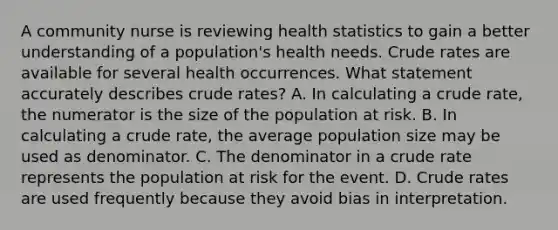 A community nurse is reviewing health statistics to gain a better understanding of a population's health needs. Crude rates are available for several health occurrences. What statement accurately describes crude rates? A. In calculating a crude rate, the numerator is the size of the population at risk. B. In calculating a crude rate, the average population size may be used as denominator. C. The denominator in a crude rate represents the population at risk for the event. D. Crude rates are used frequently because they avoid bias in interpretation.