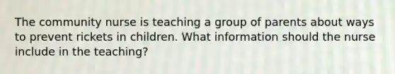 The community nurse is teaching a group of parents about ways to prevent rickets in children. What information should the nurse include in the teaching?