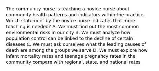 The community nurse is teaching a novice nurse about community health patterns and indicators within the practice. Which statement by the novice nurse indicates that more teaching is needed? A. We must find out the most common environmental risks in our city B. We must analyze how population control can be linked to the decline of certain diseases C. We must ask ourselves what the leading causes of death are among the groups we serve D. We must explore how infant mortality rates and teenage pregnancy rates in the community compare with regional, state, and national rates