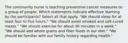 The community nurse is teaching preventive cancer measures to a group of people. Which statements indicate effective learning by the participants? Select all that apply. "We should sleep for at least four to five hours." "We should avoid smoked and salt-cured meats." "We should exercise for about 30 minutes in a week." "We should add whole grains and fiber foods in our diet." "We should be familiar with our family history regarding health."