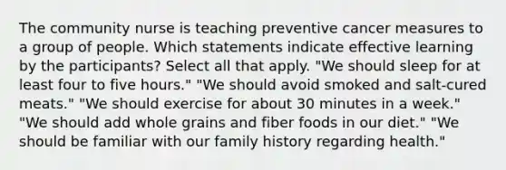 The community nurse is teaching preventive cancer measures to a group of people. Which statements indicate effective learning by the participants? Select all that apply. "We should sleep for at least four to five hours." "We should avoid smoked and salt-cured meats." "We should exercise for about 30 minutes in a week." "We should add whole grains and fiber foods in our diet." "We should be familiar with our family history regarding health."