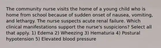 The community nurse visits the home of a young child who is home from school because of sudden onset of nausea, vomiting, and lethargy. The nurse suspects acute renal failure. Which clinical manifestations support the nurse's suspicions? Select all that apply. 1) Edema 2) Wheezing 3) Hematuria 4) Postural hypotension 5) Elevated blood pressure