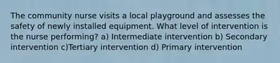 The community nurse visits a local playground and assesses the safety of newly installed equipment. What level of intervention is the nurse performing? a) Intermediate intervention b) Secondary intervention c)Tertiary intervention d) Primary intervention