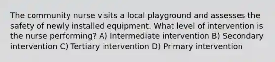 The community nurse visits a local playground and assesses the safety of newly installed equipment. What level of intervention is the nurse performing? A) Intermediate intervention B) Secondary intervention C) Tertiary intervention D) Primary intervention