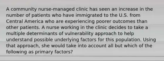 A community nurse-managed clinic has seen an increase in the number of patients who have immigrated to the U.S. from Central America who are experiencing poorer outcomes than other patients. A nurse working in the clinic decides to take a multiple determinants of vulnerability approach to help understand possible underlying factors for this population. Using that approach, she would take into account all but which of the following as primary factors?