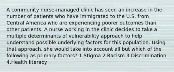 A community nurse-managed clinic has seen an increase in the number of patients who have immigrated to the U.S. from Central America who are experiencing poorer outcomes than other patients. A nurse working in the clinic decides to take a multiple determinants of vulnerability approach to help understand possible underlying factors for this population. Using that approach, she would take into account all but which of the following as primary factors? 1.Stigma 2.Racism 3.Discrimination 4.Health literacy