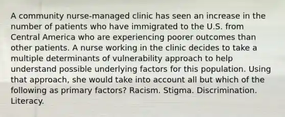 A community nurse-managed clinic has seen an increase in the number of patients who have immigrated to the U.S. from Central America who are experiencing poorer outcomes than other patients. A nurse working in the clinic decides to take a multiple determinants of vulnerability approach to help understand possible underlying factors for this population. Using that approach, she would take into account all but which of the following as primary factors? Racism. Stigma. Discrimination. Literacy.