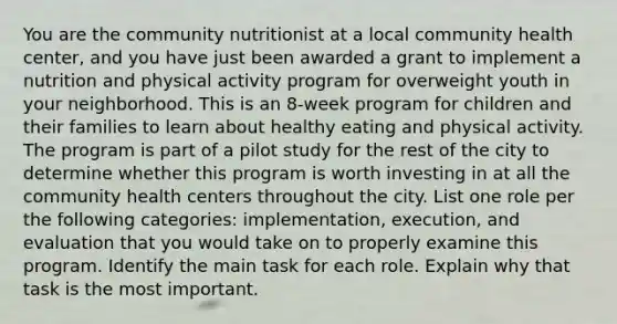 You are the community nutritionist at a local community health center, and you have just been awarded a grant to implement a nutrition and physical activity program for overweight youth in your neighborhood. This is an 8-week program for children and their families to learn about healthy eating and physical activity. The program is part of a pilot study for the rest of the city to determine whether this program is worth investing in at all the community health centers throughout the city. List one role per the following categories: implementation, execution, and evaluation that you would take on to properly examine this program. Identify the main task for each role. Explain why that task is the most important.