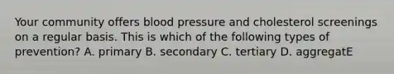 Your community offers blood pressure and cholesterol screenings on a regular basis. This is which of the following types of prevention? A. primary B. secondary C. tertiary D. aggregatE