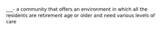 ___- a community that offers an environment in which all the residents are retirement age or older and need various levels of care