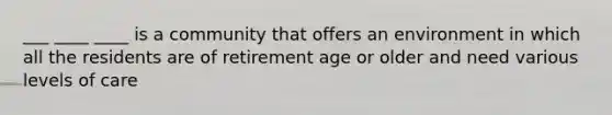 ___ ____ ____ is a community that offers an environment in which all the residents are of retirement age or older and need various levels of care