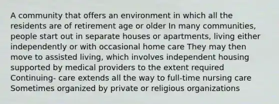 A community that offers an environment in which all the residents are of retirement age or older In many communities, people start out in separate houses or apartments, living either independently or with occasional home care They may then move to assisted living, which involves independent housing supported by medical providers to the extent required Continuing- care extends all the way to full-time nursing care Sometimes organized by private or religious organizations