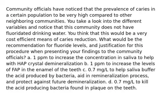 Community officials have noticed that the prevalence of caries in a certain population to be very high compared to other neighboring communities. You take a look into the different variables and notice that this community does not have fluoridated drinking water. You think that this would be a very cost efficient means of caries reduction. What would be the recommendation for fluoride levels, and justification for this procedure when presenting your findings to the community officials? a. 1 ppm to increase the concentration in saliva to help with HAP crystal demineralization b. 1 ppm to increase the levels of FAP in the enamel of the teeth c. 0.7 mg/L to help saliva buffer the acid produced by bacteria, aid in remineralization process, and protect against future demineralization. d. 0.7 mg/L to kill the acid producing bacteria found in plaque on the teeth.